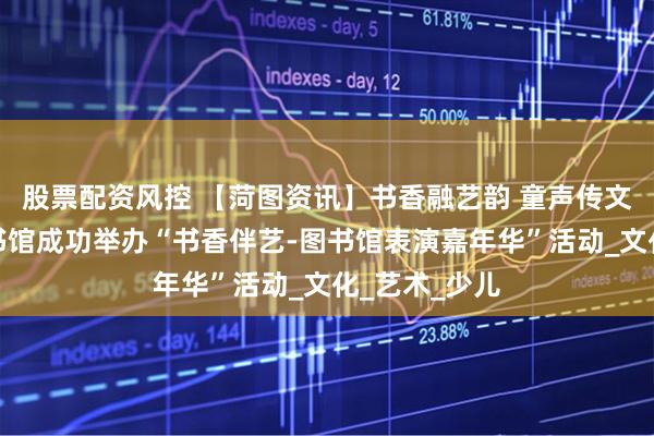 股票配资风控 【菏图资讯】书香融艺韵 童声传文脉菏泽市图书馆成功举办“书香伴艺-图书馆表演嘉年华”活动_文化_艺术_少儿