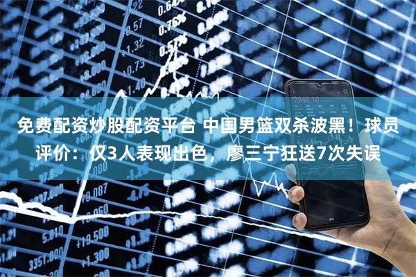 免费配资炒股配资平台 中国男篮双杀波黑！球员评价：仅3人表现出色，廖三宁狂送7次失误