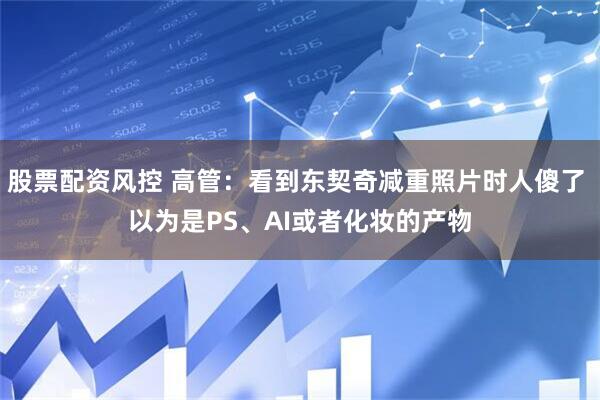 股票配资风控 高管：看到东契奇减重照片时人傻了 以为是PS、AI或者化妆的产物