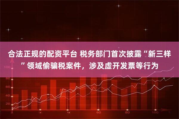合法正规的配资平台 税务部门首次披露“新三样”领域偷骗税案件，涉及虚开发票等行为