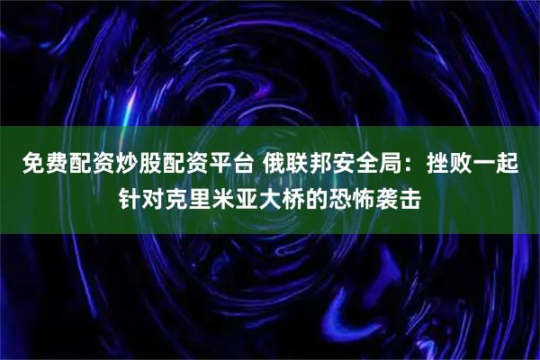 免费配资炒股配资平台 俄联邦安全局：挫败一起针对克里米亚大桥的恐怖袭击