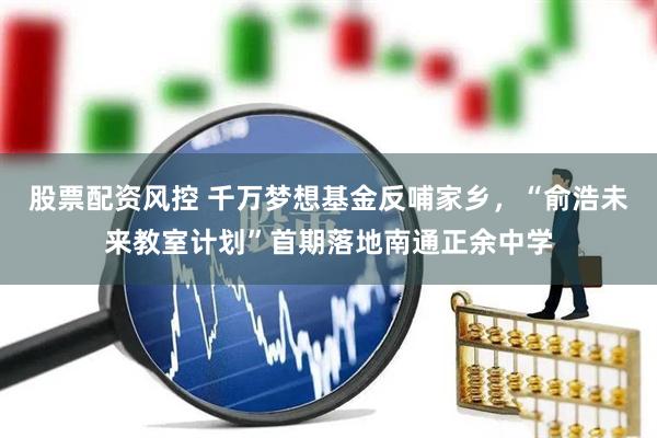 股票配资风控 千万梦想基金反哺家乡，“俞浩未来教室计划”首期落地南通正余中学