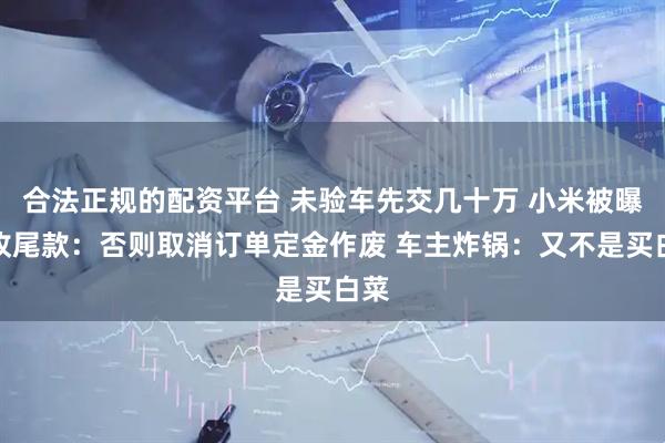 合法正规的配资平台 未验车先交几十万 小米被曝催收尾款：否则取消订单定金作废 车主炸锅：又不是买白菜