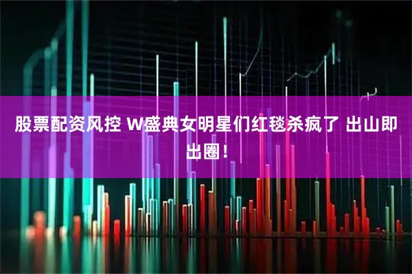 股票配资风控 W盛典女明星们红毯杀疯了 出山即出圈！