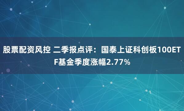 股票配资风控 二季报点评：国泰上证科创板100ETF基金季度涨幅2.77%