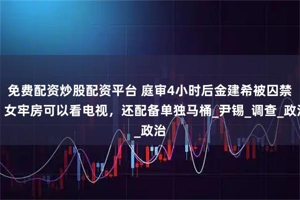 免费配资炒股配资平台 庭审4小时后金建希被囚禁，女牢房可以看电视，还配备单独马桶_尹锡_调查_政治