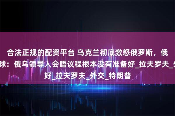 合法正规的配资平台 乌克兰彻底激怒俄罗斯，俄外长通告全球：俄乌领导人会晤议程根本没有准备好_拉夫罗夫_外交_特朗普