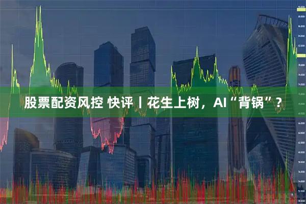 股票配资风控 快评丨花生上树，AI“背锅”？