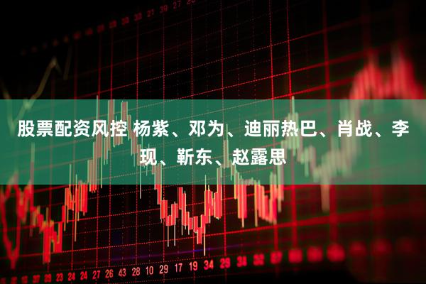 股票配资风控 杨紫、邓为、迪丽热巴、肖战、李现、靳东、赵露思