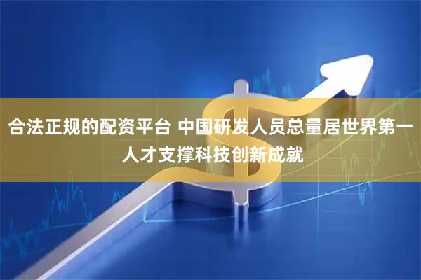 合法正规的配资平台 中国研发人员总量居世界第一 人才支撑科技创新成就
