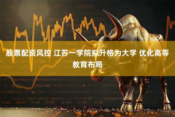 股票配资风控 江苏一学院拟升格为大学 优化高等教育布局