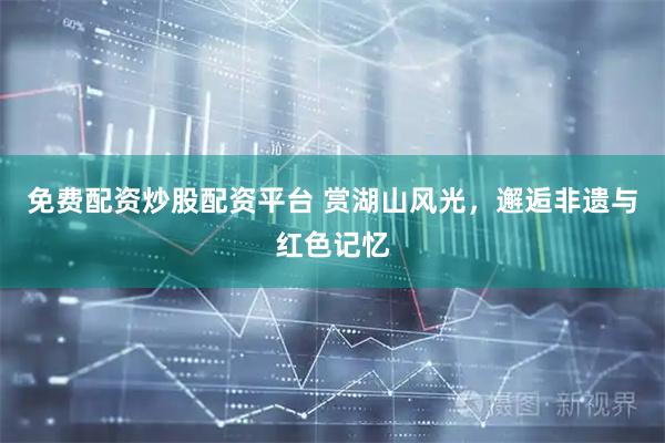 免费配资炒股配资平台 赏湖山风光，邂逅非遗与红色记忆