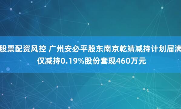 股票配资风控 广州安必平股东南京乾靖减持计划届满 仅减持0.19%股份套现460万元