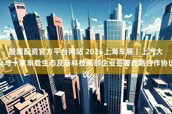 股票配资官方平台网站 2025上海车展｜上汽大众与十家车载生态及新科技头部企业签署战略合作协议
