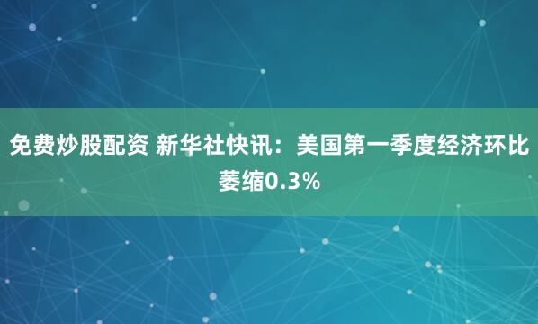 免费炒股配资 新华社快讯：美国第一季度经济环比萎缩0.3%