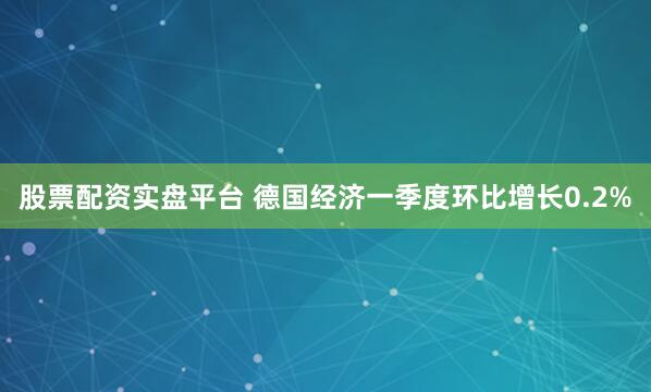 股票配资实盘平台 德国经济一季度环比增长0.2%