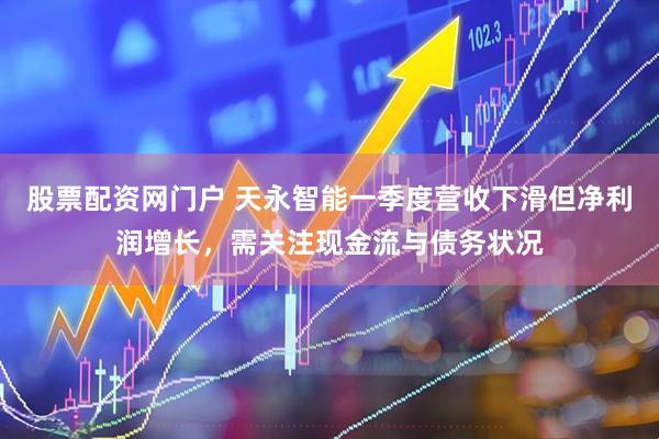 股票配资网门户 天永智能一季度营收下滑但净利润增长，需关注现金流与债务状况