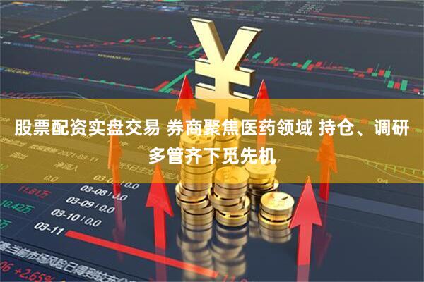 股票配资实盘交易 券商聚焦医药领域 持仓、调研多管齐下觅先机