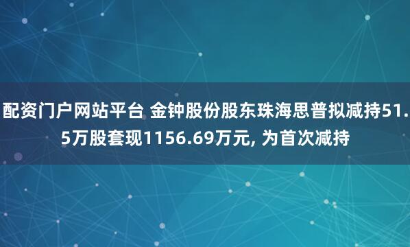 配资门户网站平台 金钟股份股东珠海思普拟减持51.5万股套现1156.69万元, 为首次减持