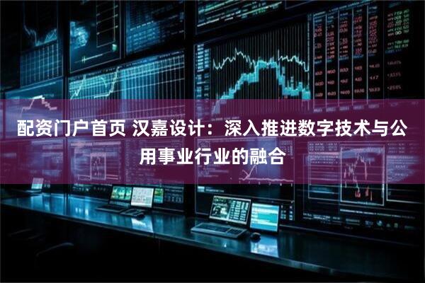 配资门户首页 汉嘉设计：深入推进数字技术与公用事业行业的融合