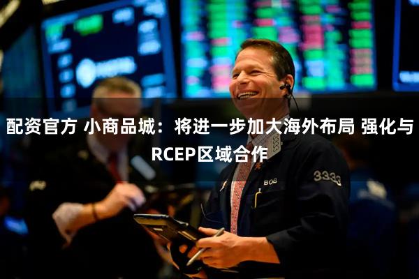 配资官方 小商品城：将进一步加大海外布局 强化与RCEP区域合作