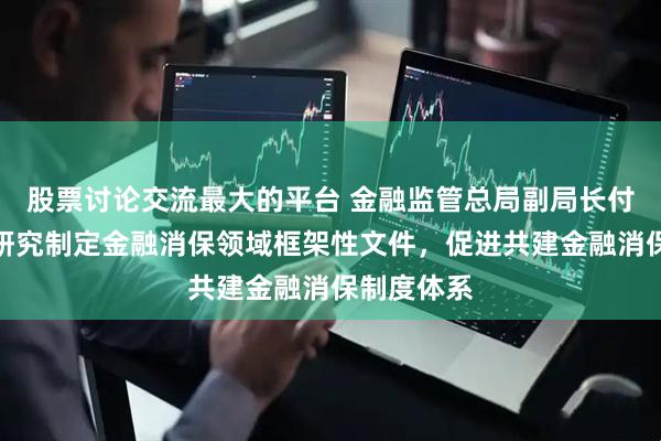 股票讨论交流最大的平台 金融监管总局副局长付万军：正研究制定金融消保领域框架性文件，促进共建金融消保制度体系