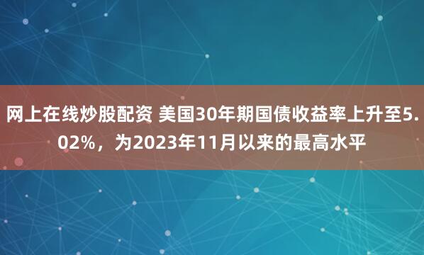 网上在线炒股配资 美国30年期国债收益率上升至5.02%，为2023年11月以来的最高水平
