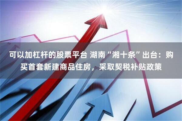 可以加杠杆的股票平台 湖南“湘十条”出台：购买首套新建商品住房，采取契税补贴政策