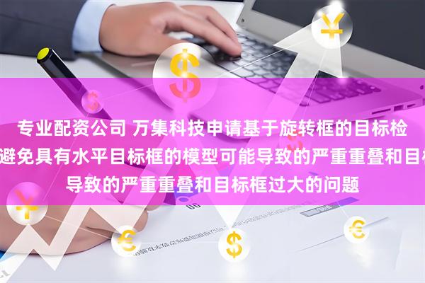 专业配资公司 万集科技申请基于旋转框的目标检测方法等专利, 避免具有水平目标框的模型可能导致的严重重叠和目标框过大的问题