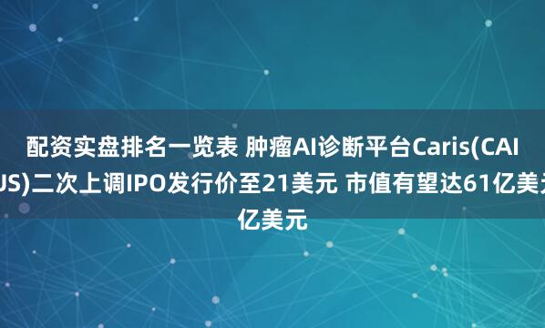 配资实盘排名一览表 肿瘤AI诊断平台Caris(CAI.US)二次上调IPO发行价至21美元 市值有望达61亿美元