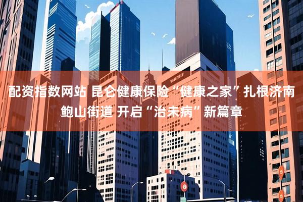 配资指数网站 昆仑健康保险“健康之家”扎根济南鲍山街道 开启“治未病”新篇章