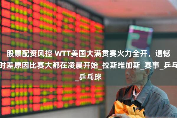 股票配资风控 WTT美国大满贯赛火力全开，遗憾：时差原因比赛大都在凌晨开始_拉斯维加斯_赛事_乒乓球