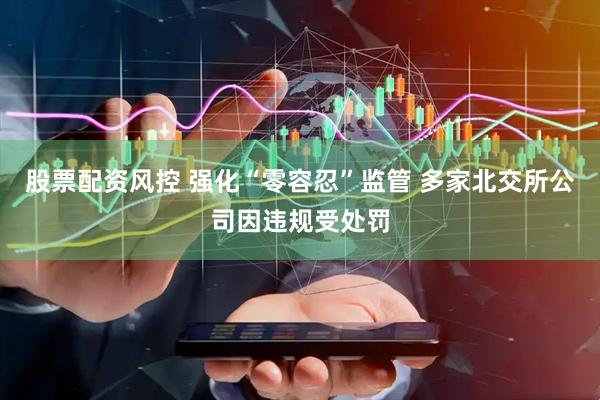 股票配资风控 强化“零容忍”监管 多家北交所公司因违规受处罚
