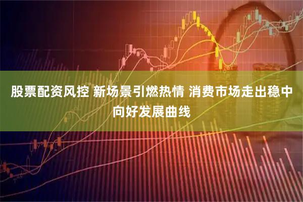 股票配资风控 新场景引燃热情 消费市场走出稳中向好发展曲线