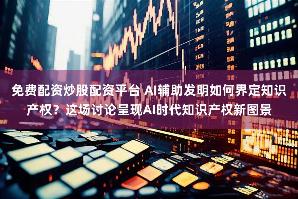 免费配资炒股配资平台 AI辅助发明如何界定知识产权？这场讨论呈现AI时代知识产权新图景