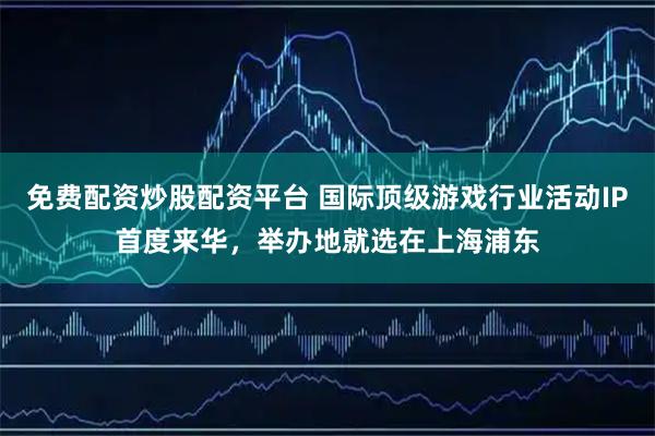 免费配资炒股配资平台 国际顶级游戏行业活动IP首度来华，举办地就选在上海浦东