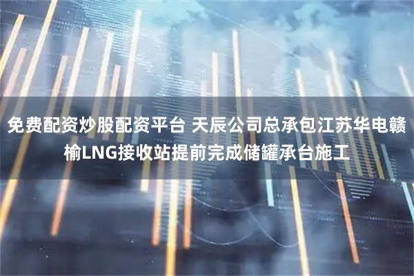 免费配资炒股配资平台 天辰公司总承包江苏华电赣榆LNG接收站提前完成储罐承台施工