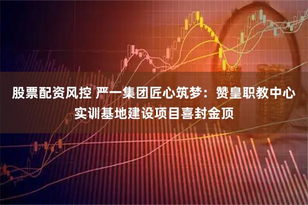 股票配资风控 严一集团匠心筑梦：赞皇职教中心实训基地建设项目喜封金顶