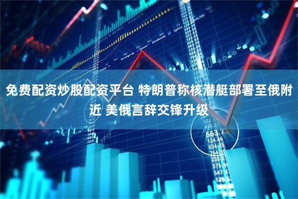 免费配资炒股配资平台 特朗普称核潜艇部署至俄附近 美俄言辞交锋升级