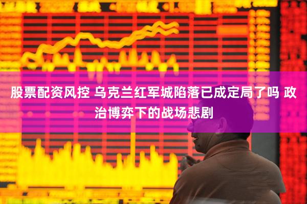 股票配资风控 乌克兰红军城陷落已成定局了吗 政治博弈下的战场悲剧