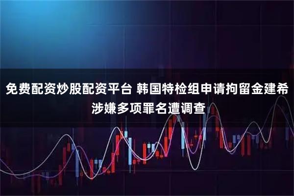 免费配资炒股配资平台 韩国特检组申请拘留金建希 涉嫌多项罪名遭调查