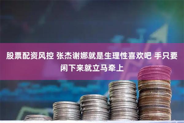 股票配资风控 张杰谢娜就是生理性喜欢吧 手只要闲下来就立马牵上