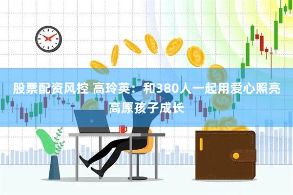 股票配资风控 高玲英：和380人一起用爱心照亮高原孩子成长