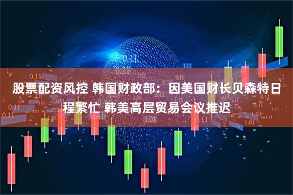 股票配资风控 韩国财政部：因美国财长贝森特日程繁忙 韩美高层贸易会议推迟