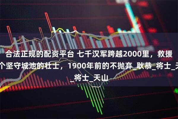 合法正规的配资平台 七千汉军跨越2000里，救援26个坚守城池的壮士，1900年前的不抛弃_耿恭_将士_天山