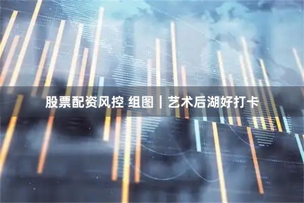 股票配资风控 组图｜艺术后湖好打卡