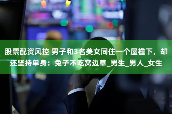 股票配资风控 男子和3名美女同住一个屋檐下，却还坚持单身：兔子不吃窝边草_男生_男人_女生