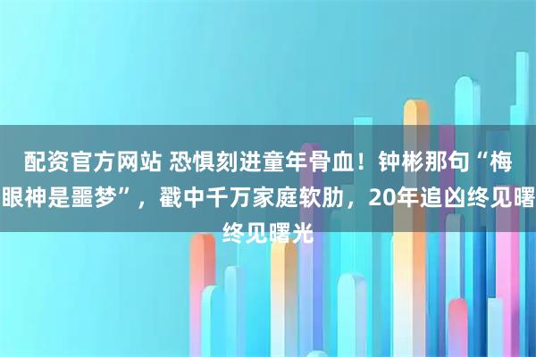 配资官方网站 恐惧刻进童年骨血!钟彬那句“梅姨眼神是噩梦”,戳中千万家庭软肋,20年追凶终见曙光