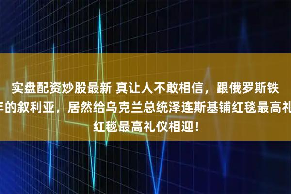 实盘配资炒股最新 真让人不敢相信,跟俄罗斯铁了几十年的叙利亚,居然给乌克兰总统泽连斯基铺红毯最高礼仪相迎!