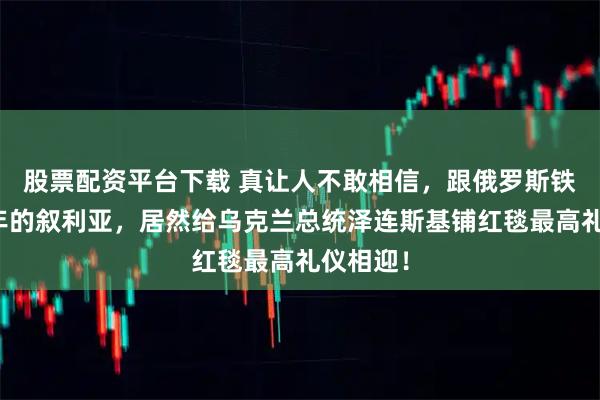股票配资平台下载 真让人不敢相信,跟俄罗斯铁了几十年的叙利亚,居然给乌克兰总统泽连斯基铺红毯最高礼仪相迎!